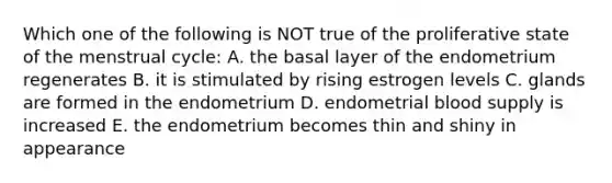 Which one of the following is NOT true of the proliferative state of the menstrual cycle: A. the basal layer of the endometrium regenerates B. it is stimulated by rising estrogen levels C. glands are formed in the endometrium D. endometrial blood supply is increased E. the endometrium becomes thin and shiny in appearance