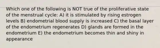 Which one of the following is NOT true of the proliferative state of the menstrual cycle: A) it is stimulated by rising estrogen levels B) endometrial blood supply is increased C) the basal layer of the endometrium regenerates D) glands are formed in the endometrium E) the endometrium becomes thin and shiny in appearance