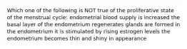 Which one of the following is NOT true of the proliferative state of the menstrual cycle: endometrial blood supply is increased the basal layer of the endometrium regenerates glands are formed in the endometrium it is stimulated by rising estrogen levels the endometrium becomes thin and shiny in appearance