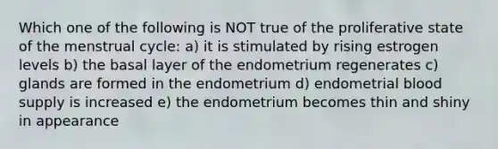 Which one of the following is NOT true of the proliferative state of the menstrual cycle: a) it is stimulated by rising estrogen levels b) the basal layer of the endometrium regenerates c) glands are formed in the endometrium d) endometrial blood supply is increased e) the endometrium becomes thin and shiny in appearance