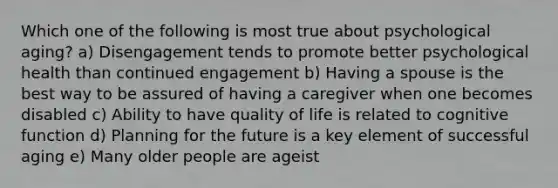 Which one of the following is most true about psychological aging? a) Disengagement tends to promote better psychological health than continued engagement b) Having a spouse is the best way to be assured of having a caregiver when one becomes disabled c) Ability to have quality of life is related to cognitive function d) Planning for the future is a key element of successful aging e) Many older people are ageist