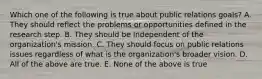 Which one of the following is true about public relations goals? A. They should reflect the problems or opportunities defined in the research step. B. They should be independent of the organization's mission. C. They should focus on public relations issues regardless of what is the organization's broader vision. D. All of the above are true. E. None of the above is true