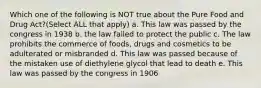 Which one of the following is NOT true about the Pure Food and Drug Act?(Select ALL that apply) a. This law was passed by the congress in 1938 b. the law failed to protect the public c. The law prohibits the commerce of foods, drugs and cosmetics to be adulterated or misbranded d. This law was passed because of the mistaken use of diethylene glycol that lead to death e. This law was passed by the congress in 1906