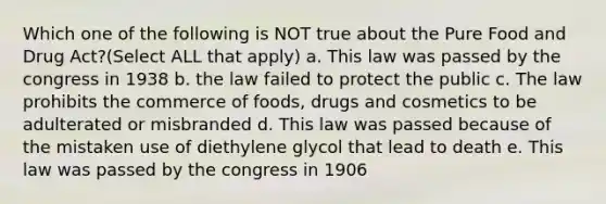 Which one of the following is NOT true about the Pure Food and Drug Act?(Select ALL that apply) a. This law was passed by the congress in 1938 b. the law failed to protect the public c. The law prohibits the commerce of foods, drugs and cosmetics to be adulterated or misbranded d. This law was passed because of the mistaken use of diethylene glycol that lead to death e. This law was passed by the congress in 1906