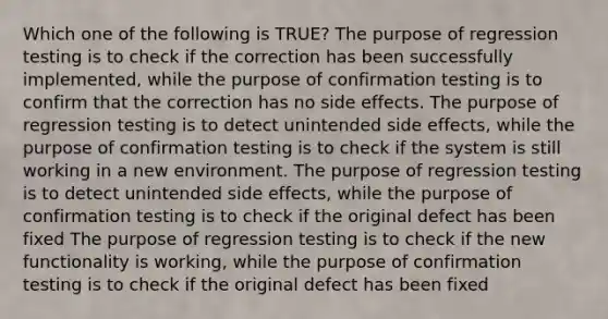 Which one of the following is TRUE? The purpose of regression testing is to check if the correction has been successfully implemented, while the purpose of confirmation testing is to confirm that the correction has no side effects. The purpose of regression testing is to detect unintended side effects, while the purpose of confirmation testing is to check if the system is still working in a new environment. The purpose of regression testing is to detect unintended side effects, while the purpose of confirmation testing is to check if the original defect has been fixed The purpose of regression testing is to check if the new functionality is working, while the purpose of confirmation testing is to check if the original defect has been fixed