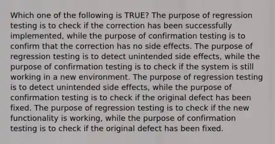 Which one of the following is TRUE? The purpose of regression testing is to check if the correction has been successfully implemented, while the purpose of confirmation testing is to confirm that the correction has no side effects. The purpose of regression testing is to detect unintended side effects, while the purpose of confirmation testing is to check if the system is still working in a new environment. The purpose of regression testing is to detect unintended side effects, while the purpose of confirmation testing is to check if the original defect has been fixed. The purpose of regression testing is to check if the new functionality is working, while the purpose of confirmation testing is to check if the original defect has been fixed.