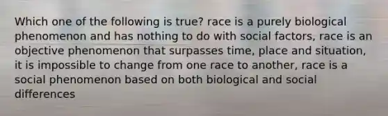 Which one of the following is true? race is a purely biological phenomenon and has nothing to do with social factors, race is an objective phenomenon that surpasses time, place and situation, it is impossible to change from one race to another, race is a social phenomenon based on both biological and social differences