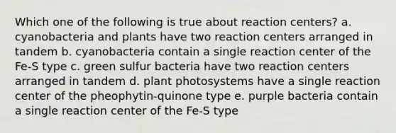 Which one of the following is true about reaction centers? a. cyanobacteria and plants have two reaction centers arranged in tandem b. cyanobacteria contain a single reaction center of the Fe-S type c. green sulfur bacteria have two reaction centers arranged in tandem d. plant photosystems have a single reaction center of the pheophytin-quinone type e. purple bacteria contain a single reaction center of the Fe-S type