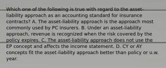 Which one of the following is true with regard to the asset-liability approach as an accounting standard for insurance contracts? A. The asset-liability approach is the approach most commonly used by PC insurers. B. Under an asset-liability approach, revenue is recognized when the risk covered by the policy expires. C. The asset-liability approach does not use the EP concept and affects the income statement. D. CY or AY concepts fit the asset-liability approach better than policy or u.w. year.