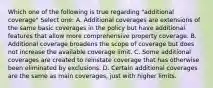 Which one of the following is true regarding "additional coverage" Select one: A. Additional coverages are extensions of the same basic coverages in the policy but have additional features that allow more comprehensive property coverage. B. Additional coverage broadens the scope of coverage but does not increase the available coverage limit. C. Some additional coverages are created to reinstate coverage that has otherwise been eliminated by exclusions. D. Certain additional coverages are the same as main coverages, just with higher limits.