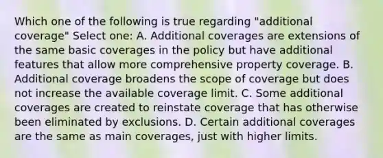 Which one of the following is true regarding "additional coverage" Select one: A. Additional coverages are extensions of the same basic coverages in the policy but have additional features that allow more comprehensive property coverage. B. Additional coverage broadens the scope of coverage but does not increase the available coverage limit. C. Some additional coverages are created to reinstate coverage that has otherwise been eliminated by exclusions. D. Certain additional coverages are the same as main coverages, just with higher limits.