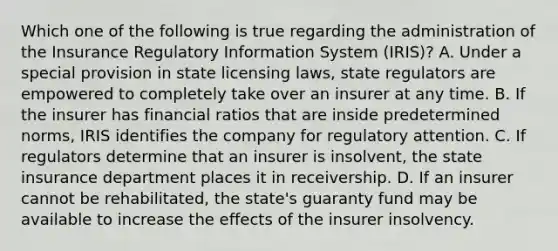 Which one of the following is true regarding the administration of the Insurance Regulatory Information System (IRIS)? A. Under a special provision in state licensing laws, state regulators are empowered to completely take over an insurer at any time. B. If the insurer has financial ratios that are inside predetermined norms, IRIS identifies the company for regulatory attention. C. If regulators determine that an insurer is insolvent, the state insurance department places it in receivership. D. If an insurer cannot be rehabilitated, the state's guaranty fund may be available to increase the effects of the insurer insolvency.