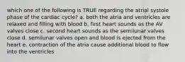 which one of the following is TRUE regarding the atrial systole phase of the cardiac cycle? a. both the atria and ventricles are relaxed and filling with blood b. first heart sounds as the AV valves close c. second heart sounds as the semilunar valves close d. semilunar valves open and blood is ejected from the heart e. contraction of the atria cause additional blood to flow into the ventricles