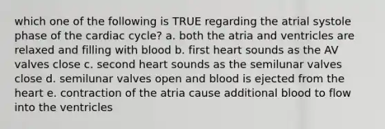 which one of the following is TRUE regarding the atrial systole phase of the cardiac cycle? a. both the atria and ventricles are relaxed and filling with blood b. first heart sounds as the AV valves close c. second heart sounds as the semilunar valves close d. semilunar valves open and blood is ejected from the heart e. contraction of the atria cause additional blood to flow into the ventricles