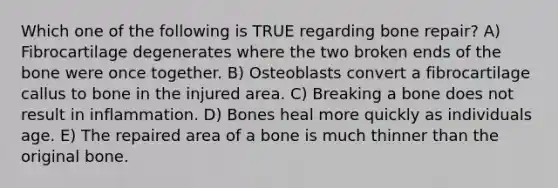 Which one of the following is TRUE regarding bone repair? A) Fibrocartilage degenerates where the two broken ends of the bone were once together. B) Osteoblasts convert a fibrocartilage callus to bone in the injured area. C) Breaking a bone does not result in inflammation. D) Bones heal more quickly as individuals age. E) The repaired area of a bone is much thinner than the original bone.