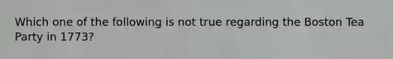 Which one of the following is not true regarding the Boston Tea Party in 1773?