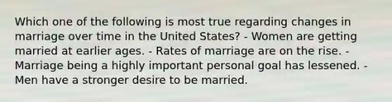 Which one of the following is most true regarding changes in marriage over time in the United States? - Women are getting married at earlier ages. - Rates of marriage are on the rise. - Marriage being a highly important personal goal has lessened. - Men have a stronger desire to be married.