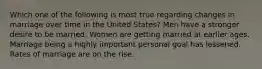 Which one of the following is most true regarding changes in marriage over time in the United States? Men have a stronger desire to be married. Women are getting married at earlier ages. Marriage being a highly important personal goal has lessened. Rates of marriage are on the rise.