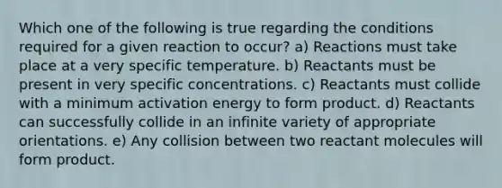 Which one of the following is true regarding the conditions required for a given reaction to occur? a) Reactions must take place at a very specific temperature. b) Reactants must be present in very specific concentrations. c) Reactants must collide with a minimum activation energy to form product. d) Reactants can successfully collide in an infinite variety of appropriate orientations. e) Any collision between two reactant molecules will form product.