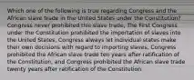 Which one of the following is true regarding Congress and the African slave trade in the United States under the Constitution? Congress never prohibited this slave trade, The First Congress under the Constitution prohibited the importation of slaves into the United States, Congress always let individual states make their own decisions with regard to importing slaves, Congress prohibited the African slave trade ten years after ratification of the Constitution, and Congress prohibited the African slave trade twenty years after ratification of the Constitution