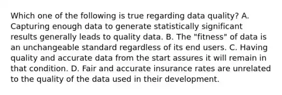 Which one of the following is true regarding data quality? A. Capturing enough data to generate statistically significant results generally leads to quality data. B. The "fitness" of data is an unchangeable standard regardless of its end users. C. Having quality and accurate data from the start assures it will remain in that condition. D. Fair and accurate insurance rates are unrelated to the quality of the data used in their development.