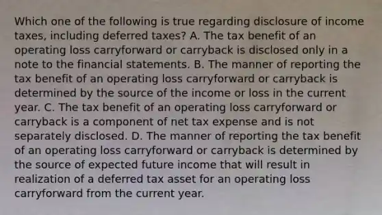 Which one of the following is true regarding disclosure of income taxes, including deferred taxes? A. The tax benefit of an operating loss carryforward or carryback is disclosed only in a note to the financial statements. B. The manner of reporting the tax benefit of an operating loss carryforward or carryback is determined by the source of the income or loss in the current year. C. The tax benefit of an operating loss carryforward or carryback is a component of net tax expense and is not separately disclosed. D. The manner of reporting the tax benefit of an operating loss carryforward or carryback is determined by the source of expected future income that will result in realization of a deferred tax asset for an operating loss carryforward from the current year.