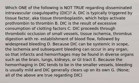 Which ONE of the following is NOT TRUE regarding disseminated intravascular coagulopathy (DIC)? A. DIC is typically triggered by tissue factor, aka tissue thromboplastin, which helps activate prothrombin to thrombin B. DIC is the result of excessive consumption of clotting factors C. DIC proceeds through thrombolic occlusion of small vessels, tissue ischemia, thrombus digestion with re- establishment of blood flow, followed by widespread bleeding D. Because DIC can be systemic in scope, the ischemia and subsequent bleeding can occur in any organ, so that infarcts and hemorrhages may be found in diverse organs such as the brain, lungs, kidneys, or GI tract E. Because the hemorrhaging in DIC tends to be in the smaller vessels, bleeding is usually mild and DIC generally clears up on its own G. (None; all of the above are true regarding DIC)