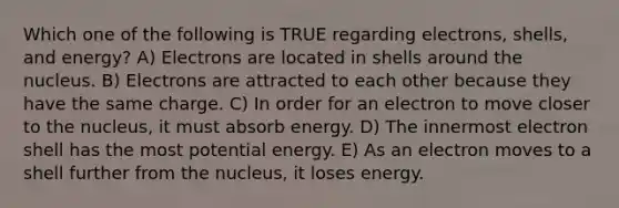 Which one of the following is TRUE regarding electrons, shells, and energy? A) Electrons are located in shells around the nucleus. B) Electrons are attracted to each other because they have the same charge. C) In order for an electron to move closer to the nucleus, it must absorb energy. D) The innermost electron shell has the most potential energy. E) As an electron moves to a shell further from the nucleus, it loses energy.