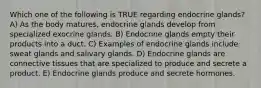 Which one of the following is TRUE regarding endocrine glands? A) As the body matures, endocrine glands develop from specialized exocrine glands. B) Endocrine glands empty their products into a duct. C) Examples of endocrine glands include sweat glands and salivary glands. D) Endocrine glands are connective tissues that are specialized to produce and secrete a product. E) Endocrine glands produce and secrete hormones.