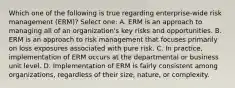 Which one of the following is true regarding enterprise-wide risk management (ERM)? Select one: A. ERM is an approach to managing all of an organization's key risks and opportunities. B. ERM is an approach to risk management that focuses primarily on loss exposures associated with pure risk. C. In practice, implementation of ERM occurs at the departmental or business unit level. D. Implementation of ERM is fairly consistent among organizations, regardless of their size, nature, or complexity.