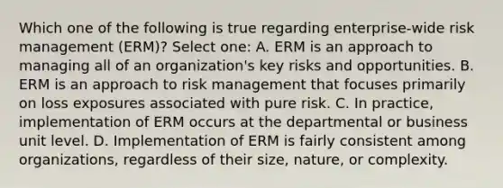 Which one of the following is true regarding enterprise-wide risk management (ERM)? Select one: A. ERM is an approach to managing all of an organization's key risks and opportunities. B. ERM is an approach to risk management that focuses primarily on loss exposures associated with pure risk. C. In practice, implementation of ERM occurs at the departmental or business unit level. D. Implementation of ERM is fairly consistent among organizations, regardless of their size, nature, or complexity.