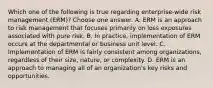 Which one of the following is true regarding enterprise-wide risk management (ERM)? Choose one answer. A. ERM is an approach to risk management that focuses primarily on loss exposures associated with pure risk. B. In practice, implementation of ERM occurs at the departmental or business unit level. C. Implementation of ERM is fairly consistent among organizations, regardless of their size, nature, or complexity. D. ERM is an approach to managing all of an organization's key risks and opportunities.