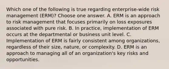 Which one of the following is true regarding enterprise-wide risk management (ERM)? Choose one answer. A. ERM is an approach to risk management that focuses primarily on loss exposures associated with pure risk. B. In practice, implementation of ERM occurs at the departmental or business unit level. C. Implementation of ERM is fairly consistent among organizations, regardless of their size, nature, or complexity. D. ERM is an approach to managing all of an organization's key risks and opportunities.