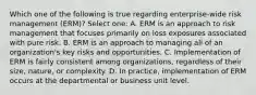 Which one of the following is true regarding enterprise-wide risk management (ERM)? Select one: A. ERM is an approach to risk management that focuses primarily on loss exposures associated with pure risk. B. ERM is an approach to managing all of an organization's key risks and opportunities. C. Implementation of ERM is fairly consistent among organizations, regardless of their size, nature, or complexity. D. In practice, implementation of ERM occurs at the departmental or business unit level.