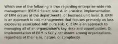 Which one of the following is true regarding enterprise-wide risk management (ERM)? Select one: A. In practice, implementation of ERM occurs at the departmental or business unit level. B. ERM is an approach to risk management that focuses primarily on loss exposures associated with pure risk. C. ERM is an approach to managing all of an organization's key risks and opportunities. D. Implementation of ERM is fairly consistent among organizations, regardless of their size, nature, or complexity.