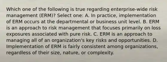 Which one of the following is true regarding enterprise-wide risk management (ERM)? Select one: A. In practice, implementation of ERM occurs at the departmental or business unit level. B. ERM is an approach to risk management that focuses primarily on loss exposures associated with pure risk. C. ERM is an approach to managing all of an organization's key risks and opportunities. D. Implementation of ERM is fairly consistent among organizations, regardless of their size, nature, or complexity.