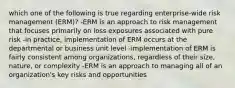 which one of the following is true regarding enterprise-wide risk management (ERM)? -ERM is an approach to risk management that focuses primarily on loss exposures associated with pure risk -in practice, implementation of ERM occurs at the departmental or business unit level -implementation of ERM is fairly consistent among organizations, regardless of their size, nature, or complexity -ERM is an approach to managing all of an organization's key risks and opportunities