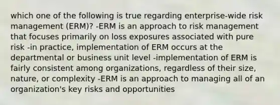 which one of the following is true regarding enterprise-wide risk management (ERM)? -ERM is an approach to risk management that focuses primarily on loss exposures associated with pure risk -in practice, implementation of ERM occurs at the departmental or business unit level -implementation of ERM is fairly consistent among organizations, regardless of their size, nature, or complexity -ERM is an approach to managing all of an organization's key risks and opportunities