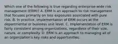 Which one of the following is true regarding enterprise-wide risk management (ERM)? A. ERM is an approach to risk management that focuses primarily on loss exposures associated with pure risk. B. In practice, implementation of ERM occurs at the departmental or business unit level. C. Implementation of ERM is fairly consistent among organizations, regardless of their size, nature, or complexity. D. ERM is an approach to managing all of an organization's key risks and opportunities.