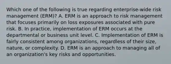 Which one of the following is true regarding enterprise-wide risk management (ERM)? A. ERM is an approach to risk management that focuses primarily on loss exposures associated with pure risk. B. In practice, implementation of ERM occurs at the departmental or business unit level. C. Implementation of ERM is fairly consistent among organizations, regardless of their size, nature, or complexity. D. ERM is an approach to managing all of an organization's key risks and opportunities.