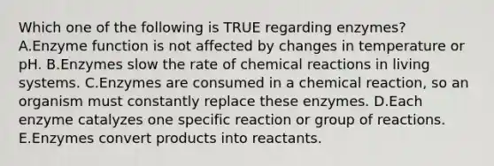 Which one of the following is TRUE regarding enzymes? A.Enzyme function is not affected by changes in temperature or pH. B.Enzymes slow the rate of chemical reactions in living systems. C.Enzymes are consumed in a chemical reaction, so an organism must constantly replace these enzymes. D.Each enzyme catalyzes one specific reaction or group of reactions. E.Enzymes convert products into reactants.