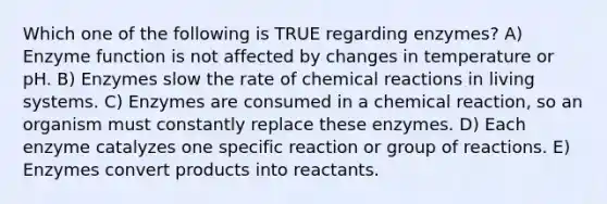 Which one of the following is TRUE regarding enzymes? A) Enzyme function is not affected by changes in temperature or pH. B) Enzymes slow the rate of <a href='https://www.questionai.com/knowledge/kc6NTom4Ep-chemical-reactions' class='anchor-knowledge'>chemical reactions</a> in living systems. C) Enzymes are consumed in a chemical reaction, so an organism must constantly replace these enzymes. D) Each enzyme catalyzes one specific reaction or group of reactions. E) Enzymes convert products into reactants.