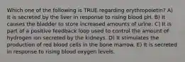 Which one of the following is TRUE regarding erythropoietin? A) It is secreted by the liver in response to rising blood pH. B) It causes the bladder to store increased amounts of urine. C) It is part of a positive feedback loop used to control the amount of hydrogen ion secreted by the kidneys. D) It stimulates the production of red blood cells in the bone marrow. E) It is secreted in response to rising blood oxygen levels.