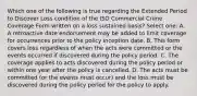 Which one of the following is true regarding the Extended Period to Discover Loss condition of the ISO Commercial Crime Coverage Form written on a loss sustained basis? Select one: A. A retroactive date endorsement may be added to limit coverage for occurrences prior to the policy inception date. B. This form covers loss regardless of when the acts were committed or the events occurred if discovered during the policy period. C. The coverage applies to acts discovered during the policy period or within one year after the policy is cancelled. D. The acts must be committed (or the events must occur) and the loss must be discovered during the policy period for the policy to apply.