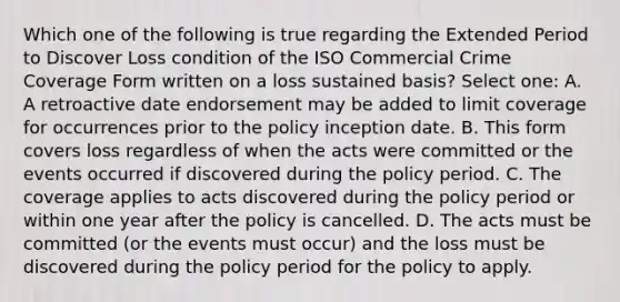 Which one of the following is true regarding the Extended Period to Discover Loss condition of the ISO Commercial Crime Coverage Form written on a loss sustained basis? Select one: A. A retroactive date endorsement may be added to limit coverage for occurrences prior to the policy inception date. B. This form covers loss regardless of when the acts were committed or the events occurred if discovered during the policy period. C. The coverage applies to acts discovered during the policy period or within one year after the policy is cancelled. D. The acts must be committed (or the events must occur) and the loss must be discovered during the policy period for the policy to apply.