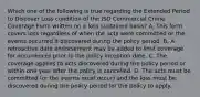 Which one of the following is true regarding the Extended Period to Discover Loss condition of the ISO Commercial Crime Coverage Form written on a loss sustained basis? A. This form covers loss regardless of when the acts were committed or the events occurred if discovered during the policy period. B. A retroactive date endorsement may be added to limit coverage for occurrences prior to the policy inception date. C. The coverage applies to acts discovered during the policy period or within one year after the policy is cancelled. D. The acts must be committed (or the events must occur) and the loss must be discovered during the policy period for the policy to apply.