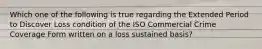 Which one of the following is true regarding the Extended Period to Discover Loss condition of the ISO Commercial Crime Coverage Form written on a loss sustained basis?