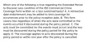 Which one of the following is true regarding the Extended Period to Discover Loss condition of the ISO Commercial Crime Coverage Form written on a loss sustained basis? A. A retroactive date endorsement may be added to limit coverage for occurrences prior to the policy inception date. B. This form covers loss regardless of when the acts were committed or the events occurred if discovered during the policy period. C. The acts must be committed (or the events must occur) and the loss must be discovered during the policy period for the policy to apply. D. The coverage applies to acts discovered during the policy period or within one year after the policy is cancelled.