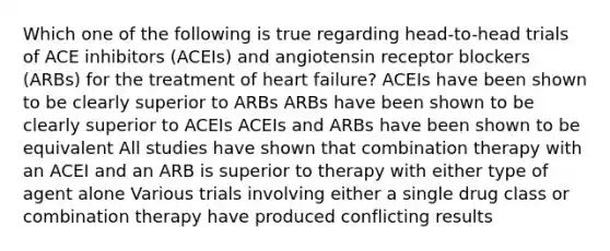 Which one of the following is true regarding head-to-head trials of ACE inhibitors (ACEIs) and angiotensin receptor blockers (ARBs) for the treatment of heart failure? ACEIs have been shown to be clearly superior to ARBs ARBs have been shown to be clearly superior to ACEIs ACEIs and ARBs have been shown to be equivalent All studies have shown that combination therapy with an ACEI and an ARB is superior to therapy with either type of agent alone Various trials involving either a single drug class or combination therapy have produced conflicting results