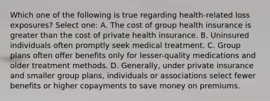 Which one of the following is true regarding health-related loss exposures? Select one: A. The cost of group health insurance is greater than the cost of private health insurance. B. Uninsured individuals often promptly seek medical treatment. C. Group plans often offer benefits only for lesser-quality medications and older treatment methods. D. Generally, under private insurance and smaller group plans, individuals or associations select fewer benefits or higher copayments to save money on premiums.